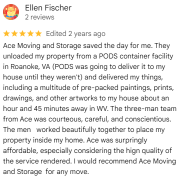 Google review from Ellen F., April 2024: Ace Moving and Storage saved the day for me. They unloaded my property from a PODS container facility in Roanoke, VA.