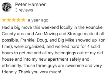 Google review from Peter H., March 2025: Had a big move this weekend locally in the Roanoke County area and Ace Moving and Storage made it all possible.